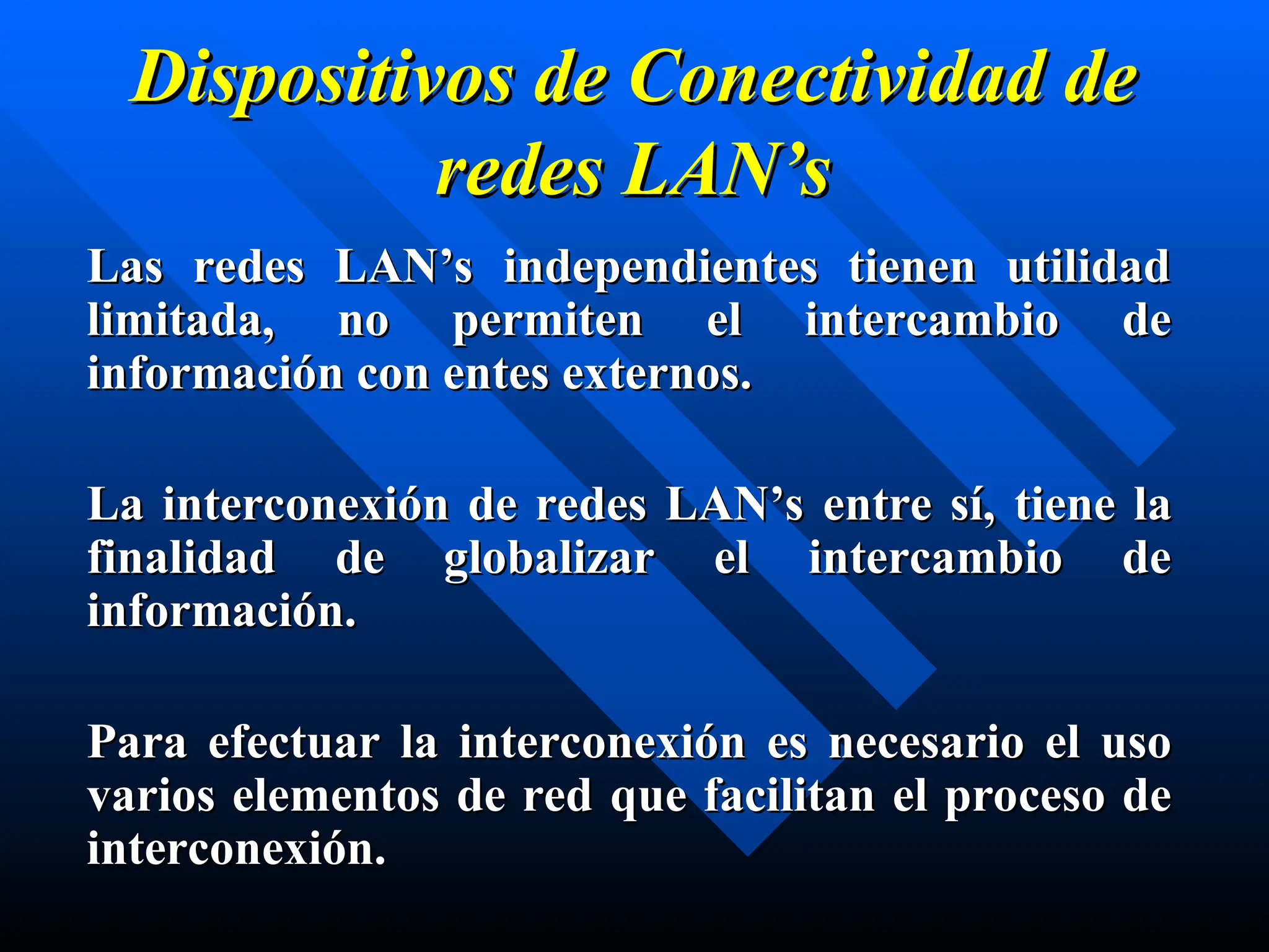 Dispositivos de Conectividad de
Dispositivos de Conectividad de
redes
redes LAN’s
LAN’s
Las redes LAN’s independientes tienen utilidad
Las redes LAN’s independientes tienen utilidad
limitada, no permiten el intercambio de
limitada, no permiten el intercambio de
información con entes externos.
información con entes externos.
L
La interconexión de redes LAN’s entre sí,
a interconexión de redes LAN’s entre sí, tiene
tiene la
la
finalidad de globalizar el intercambio de
finalidad de globalizar el intercambio de
información.
información.
Para efectuar la interconexión
Para efectuar la interconexión es necesario
es necesario el uso
el uso
varios elementos de red
varios elementos de red que
que facilitan el proceso de
facilitan el proceso de
interconexión.
interconexión.
 