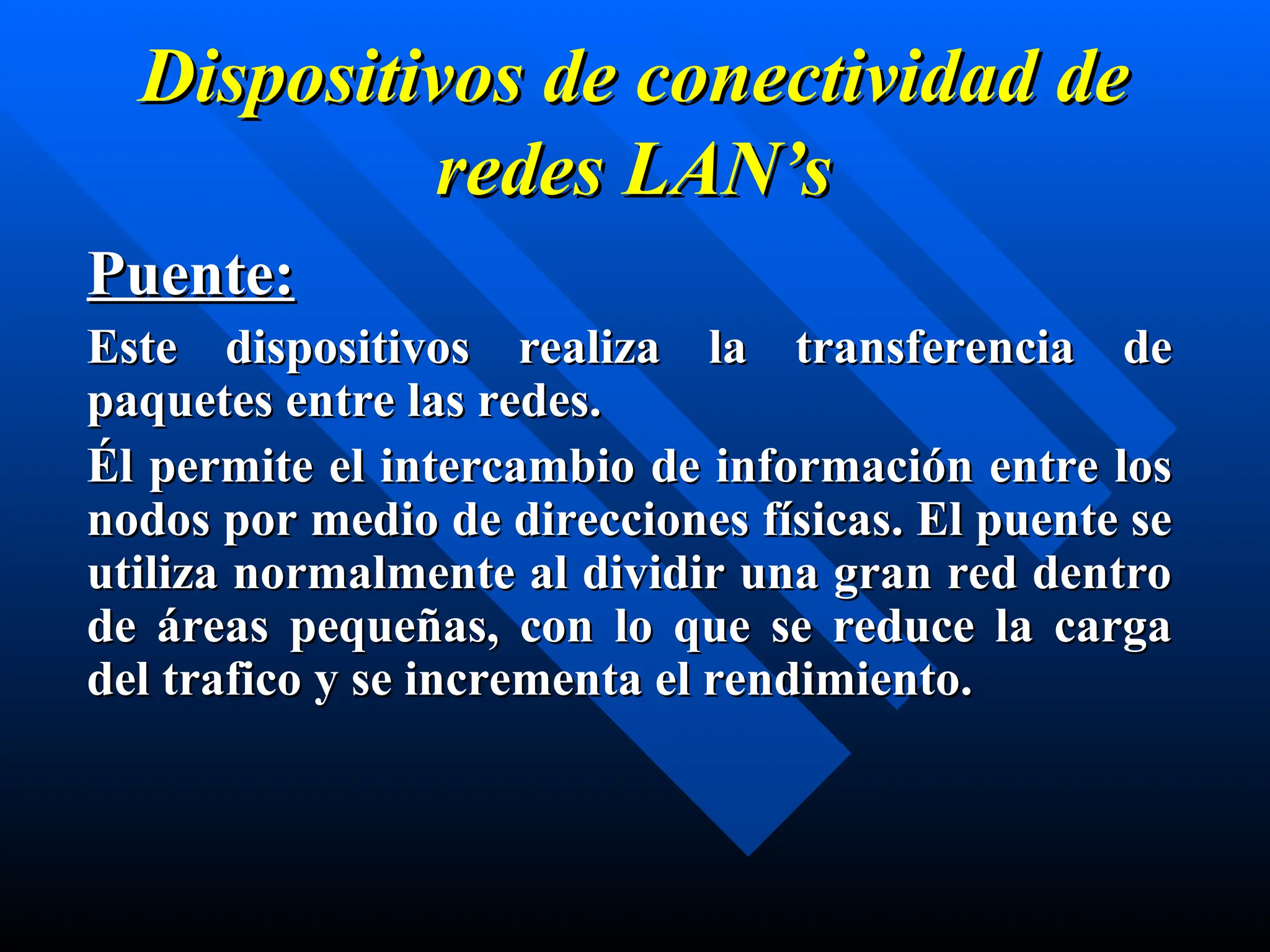Dispositivos de conectividad de
Dispositivos de conectividad de
redes
redes LAN’s
LAN’s
Puente:
Puente:
Este dispositivos realiza la transferencia de
Este dispositivos realiza la transferencia de
paquetes entre las redes.
paquetes entre las redes.
Él permite el intercambio de información entre los
Él permite el intercambio de información entre los
nodos por medio de direcciones físicas. El puente se
nodos por medio de direcciones físicas. El puente se
utiliza normalmente al dividir una gran red dentro
utiliza normalmente al dividir una gran red dentro
de áreas pequeñas, con lo que se reduce la carga
de áreas pequeñas, con lo que se reduce la carga
del trafico y se incrementa el rendimiento.
del trafico y se incrementa el rendimiento.
 