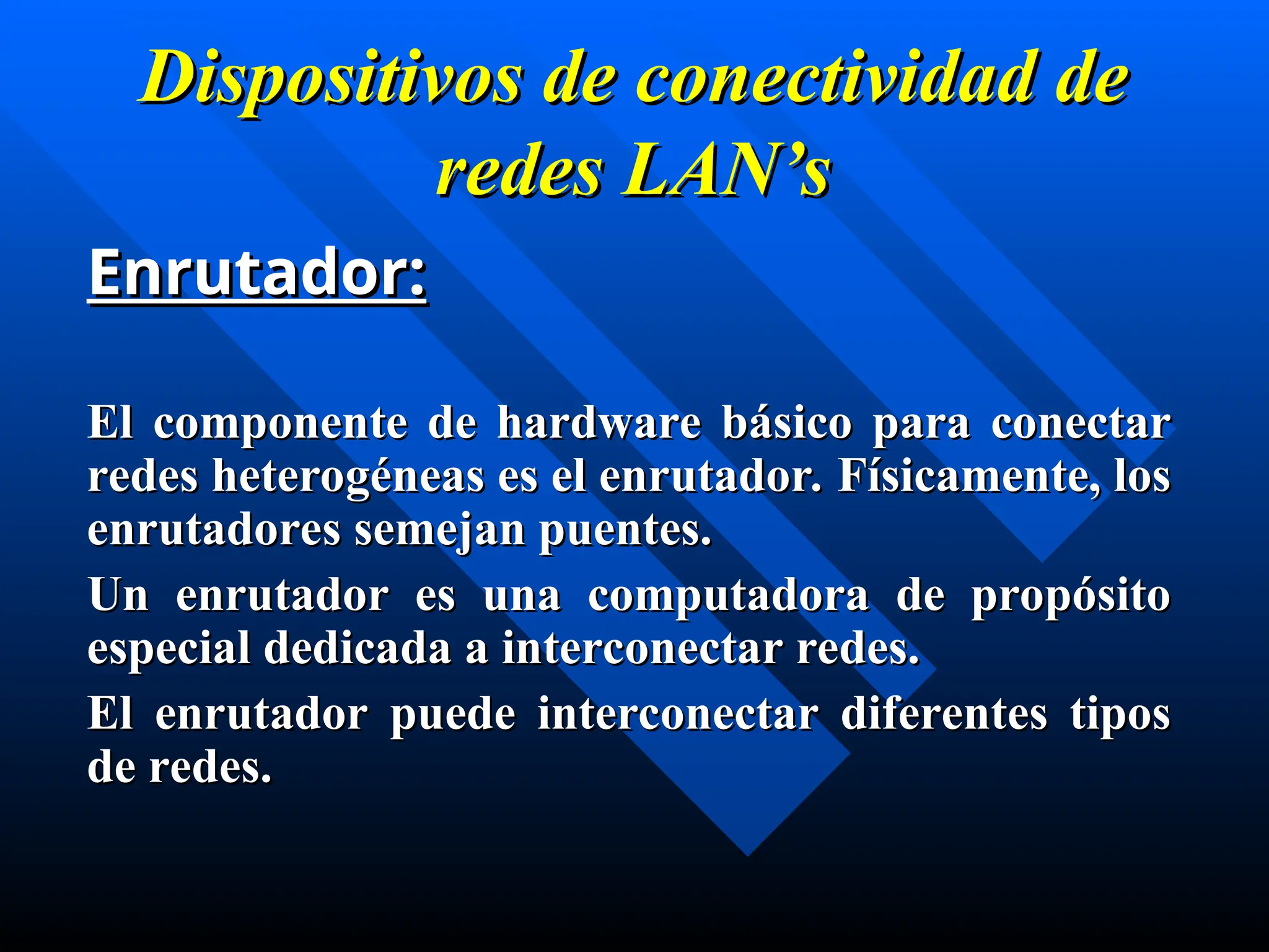 Dispositivos de conectividad de
Dispositivos de conectividad de
redes
redes LAN’s
LAN’s
Enrutador:
Enrutador:
El componente de hardware básico para conectar
El componente de hardware básico para conectar
redes heterogéneas es el enrutador. Físicamente, los
redes heterogéneas es el enrutador. Físicamente, los
enrutadores semejan puentes.
enrutadores semejan puentes.
U
Un enrutador es una computadora de propósito
n enrutador es una computadora de propósito
especial dedicada a interconectar redes.
especial dedicada a interconectar redes.
El enrutador
El enrutador puede interconectar diferentes tipos
puede interconectar diferentes tipos
de redes.
de redes.
 