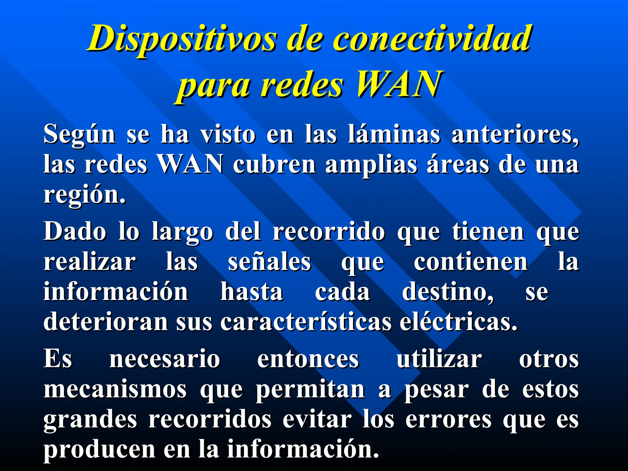 Dispositivos de conectividad
Dispositivos de conectividad
para
para redes
redes WAN
WAN
Según se ha visto en las láminas anteriores,
Según se ha visto en las láminas anteriores,
las redes WAN cubren amplias áreas de una
las redes WAN cubren amplias áreas de una
región.
región.
Dado lo largo del recorrido que tienen que
Dado lo largo del recorrido que tienen que
realizar las señales que contienen la
realizar las señales que contienen la
información hasta cada destino, se
información hasta cada destino, se
deterioran sus características eléctricas.
deterioran sus características eléctricas.
Es necesario entonces utilizar otros
Es necesario entonces utilizar otros
mecanismos que permitan a pesar de estos
mecanismos que permitan a pesar de estos
grandes recorridos evitar los errores que es
grandes recorridos evitar los errores que es
producen en la información.
producen en la información.
 