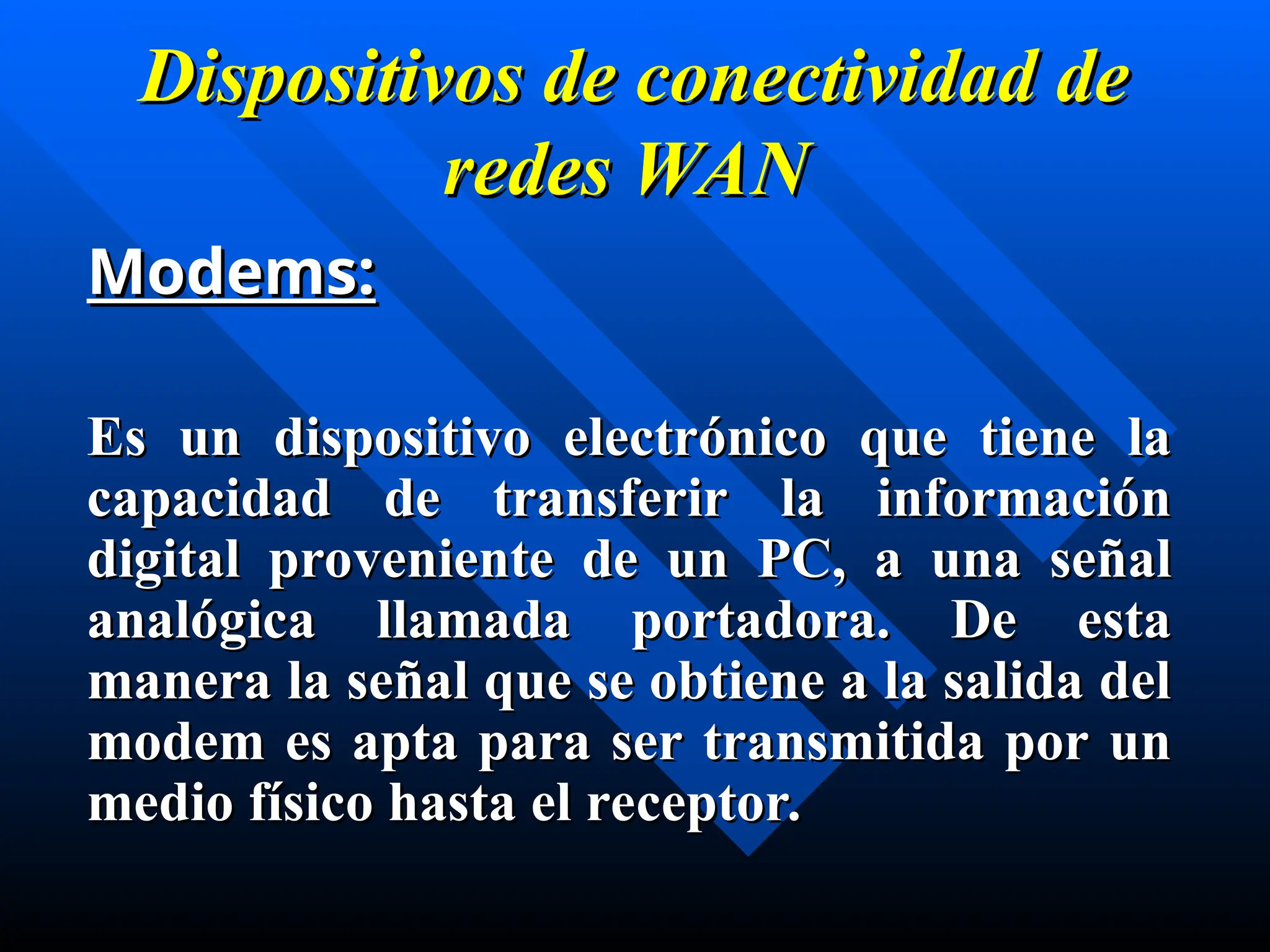 Dispositivos de conectividad de
Dispositivos de conectividad de
redes
redes WAN
WAN
Modems:
Modems:
Es un d
Es un dispositivo electrónico que tiene la
ispositivo electrónico que tiene la
capacidad de transferir la información
capacidad de transferir la información
digital proveniente de un PC, a una señal
digital proveniente de un PC, a una señal
analógica llamada portadora. De esta
analógica llamada portadora. De esta
manera la señal que se obtiene a la salida del
manera la señal que se obtiene a la salida del
modem es apta para ser transmitida por un
modem es apta para ser transmitida por un
medio físico hasta el receptor.
medio físico hasta el receptor.
 