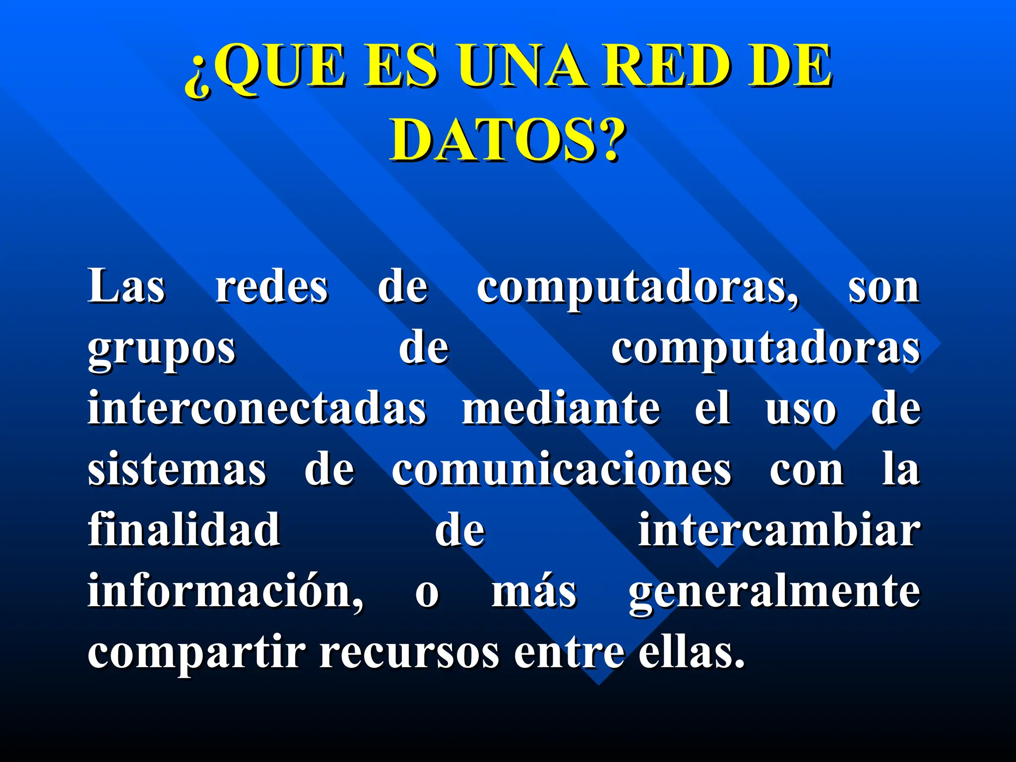 ¿QUE ES UNA RED DE
¿QUE ES UNA RED DE
DATOS?
DATOS?
Las redes de computadoras, son
Las redes de computadoras, son
grupos de computadoras
grupos de computadoras
interconectad
interconectada
as mediante
s mediante el uso de
el uso de
sistemas de comunicaci
sistemas de comunicaciones con la
ones con la
finalidad de intercambiar
finalidad de intercambiar
información, o más generalmente
información, o más generalmente
compartir recursos entre ellas.
compartir recursos entre ellas.
 