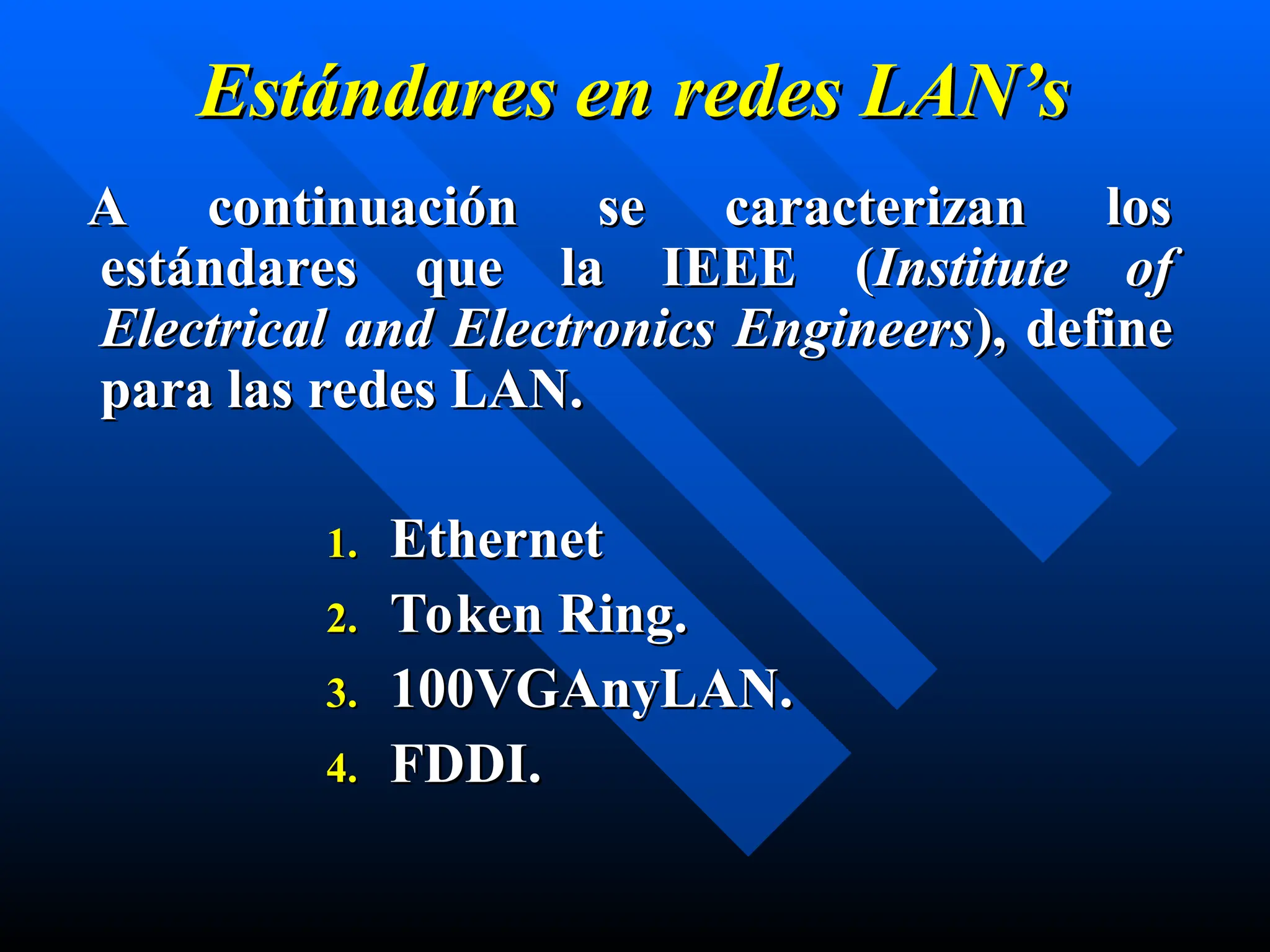 Estándares en
Estándares en redes
redes LAN’s
LAN’s
A continuación se caracterizan los
A continuación se caracterizan los
estándares que la IEEE
estándares que la IEEE (
(Institute of
Institute of
Electrical and Electronics Engineers
Electrical and Electronics Engineers),
), define
define
para las redes LAN.
para las redes LAN.
1.
1. Ethernet
Ethernet
2.
2. Token Ring.
Token Ring.
3.
3. 100VGAnyLAN.
100VGAnyLAN.
4.
4. FDDI.
FDDI.
 