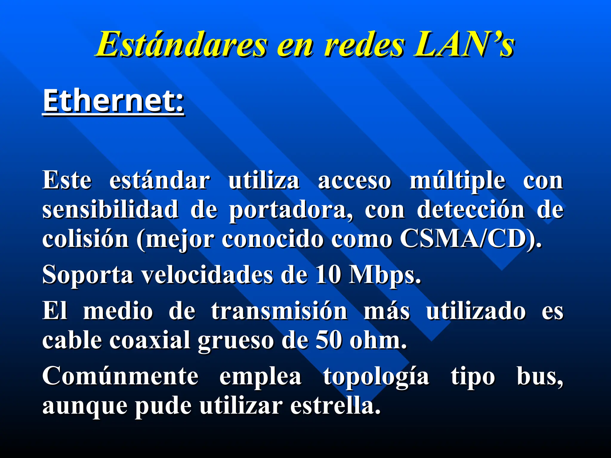 Estándares en
Estándares en redes
redes LAN’s
LAN’s
Ethernet:
Ethernet:
Este estándar utiliza acceso múltiple con
Este estándar utiliza acceso múltiple con
sensibilidad de portadora, con detección de
sensibilidad de portadora, con detección de
colisión (mejor conocido como CSMA/CD).
colisión (mejor conocido como CSMA/CD).
Soporta velocidades de 10 Mbps.
Soporta velocidades de 10 Mbps.
E
El medio de transmisión m
l medio de transmisión má
ás utilizado es
s utilizado es
cable coaxial grueso de 50 ohm.
cable coaxial grueso de 50 ohm.
Comúnmente emplea topología tipo bus,
Comúnmente emplea topología tipo bus,
aunque pude utilizar estrella.
aunque pude utilizar estrella.
 