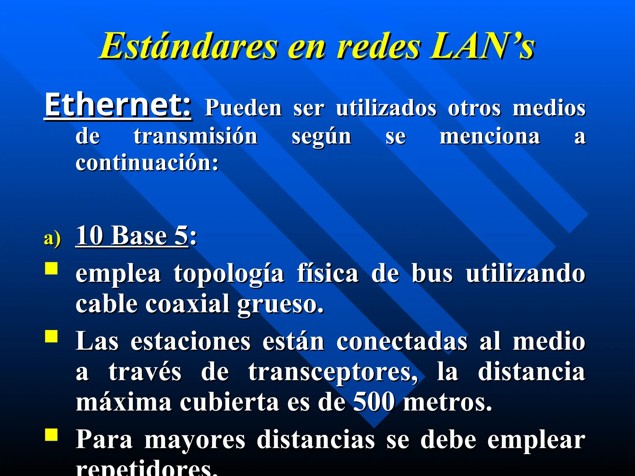 Estándares en
Estándares en redes
redes LAN’s
LAN’s
Ethernet:
Ethernet: Pueden ser utilizados otros medios
Pueden ser utilizados otros medios
de transmisión según se menciona a
de transmisión según se menciona a
continuación:
continuación:
a)
a) 10 Base 5
10 Base 5:
:
 emplea topología física de bus utilizando
emplea topología física de bus utilizando
cable coaxial grueso.
cable coaxial grueso.
 Las estaciones están conectadas al medio
Las estaciones están conectadas al medio
a través de transceptores, la distancia
a través de transceptores, la distancia
máxima cubierta es de 500 metros.
máxima cubierta es de 500 metros.
 Para mayores distancias se debe emplear
Para mayores distancias se debe emplear
 