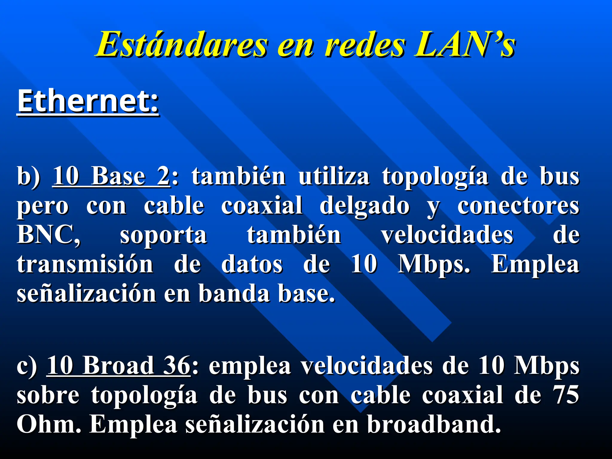 Estándares en
Estándares en redes
redes LAN’s
LAN’s
Ethernet:
Ethernet:
b)
b) 10 Base 2
10 Base 2: también utiliza topología de bus
: también utiliza topología de bus
pero con cable coaxial delgado y conectores
pero con cable coaxial delgado y conectores
BNC, soporta también velocidades de
BNC, soporta también velocidades de
transmisión de datos de 10 Mbps. Emplea
transmisión de datos de 10 Mbps. Emplea
señalización en banda base.
señalización en banda base.
c)
c) 10 Broad 36
10 Broad 36: emplea velocidades de 10 Mbps
: emplea velocidades de 10 Mbps
sobre topología de bus con cable coaxial de 75
sobre topología de bus con cable coaxial de 75
Ohm. Emplea señalización en broadband.
Ohm. Emplea señalización en broadband.
 