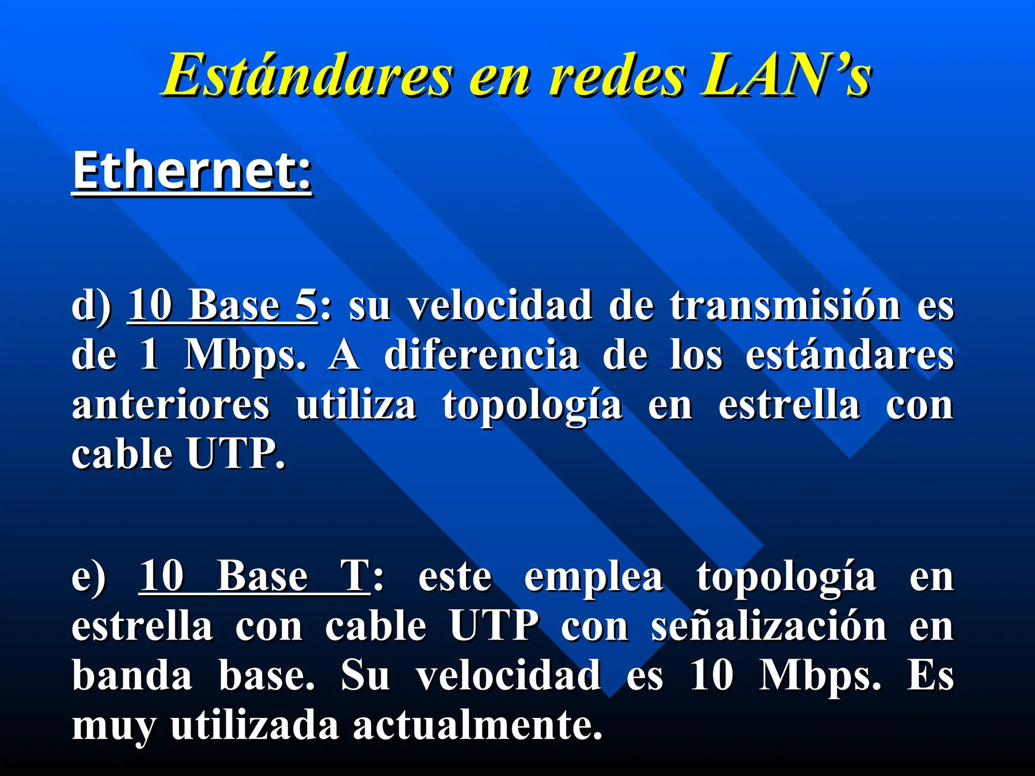 Estándares en
Estándares en redes
redes LAN’s
LAN’s
Ethernet:
Ethernet:
d)
d) 10 Base 5
10 Base 5: su velocidad de transmisión es
: su velocidad de transmisión es
de 1 Mbps. A diferencia de los estándares
de 1 Mbps. A diferencia de los estándares
anteriores utiliza topología en estrella con
anteriores utiliza topología en estrella con
cable UTP.
cable UTP.
e)
e) 10 Base T
10 Base T: este emplea topología en
: este emplea topología en
estrella con cable UTP con señalización en
estrella con cable UTP con señalización en
banda base. Su velocidad es 10 Mbps. Es
banda base. Su velocidad es 10 Mbps. Es
muy utilizada actualmente.
muy utilizada actualmente.
 