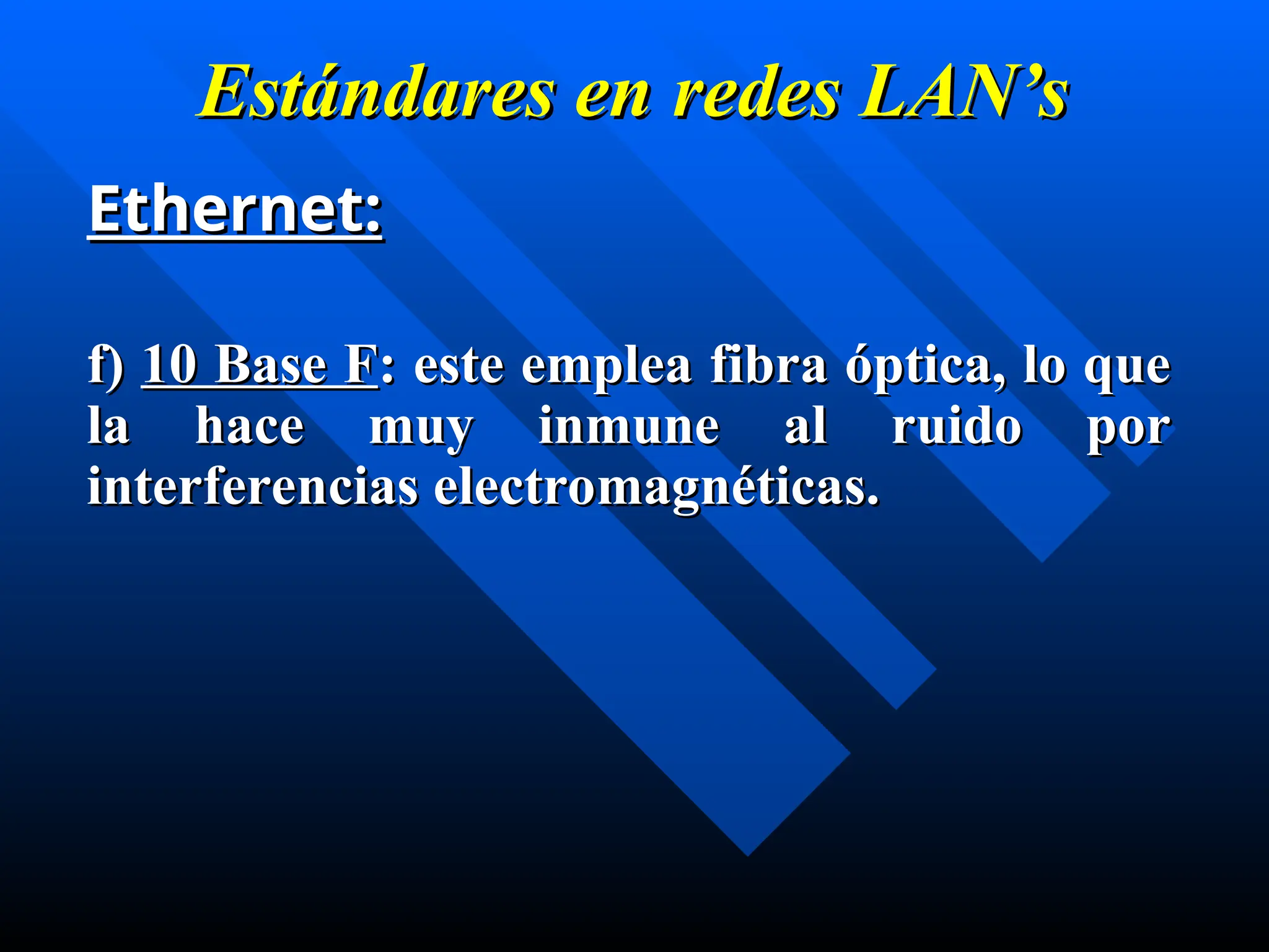 Estándares en
Estándares en redes
redes LAN’s
LAN’s
Ethernet:
Ethernet:
f)
f) 10 Base F
10 Base F: este emplea fibra óptica, lo que
: este emplea fibra óptica, lo que
la hace muy inmune al ruido por
la hace muy inmune al ruido por
interferencias electromagnéticas.
interferencias electromagnéticas.
 
