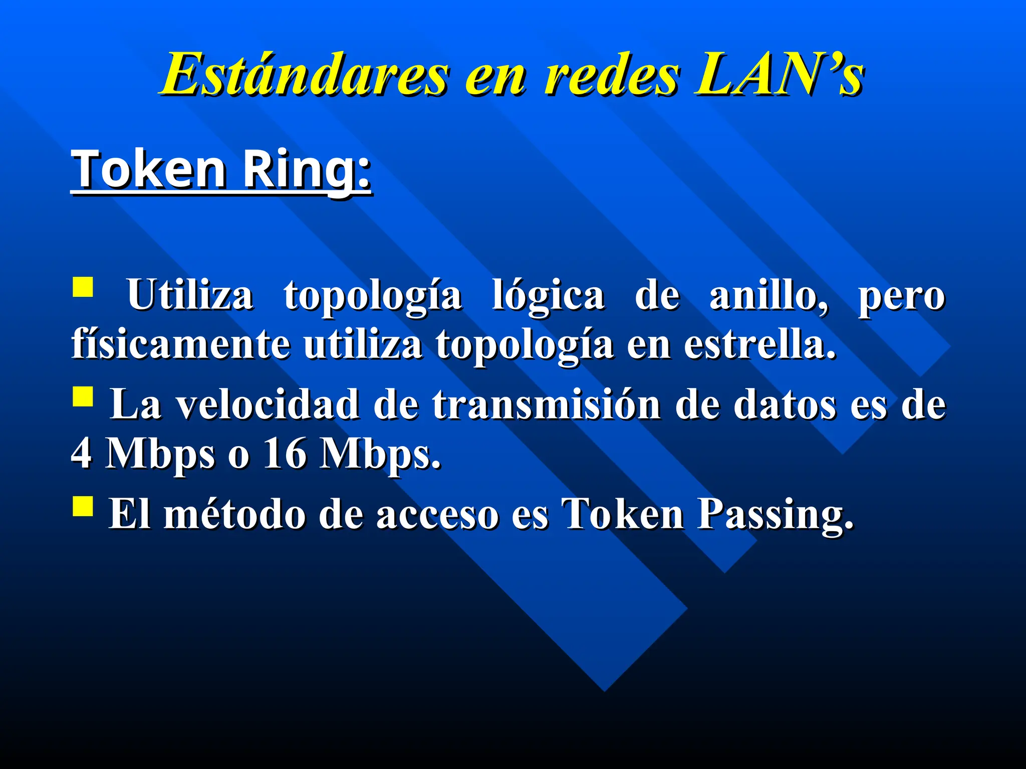 Estándares en
Estándares en redes
redes LAN’s
LAN’s
Token Ring:
Token Ring:
 Utiliza topología lógica de anillo, pero
Utiliza topología lógica de anillo, pero
físicamente utiliza topología en estrella.
físicamente utiliza topología en estrella.
 La velocidad de transmisión de datos es de
La velocidad de transmisión de datos es de
4 Mbps o 16 Mbps.
4 Mbps o 16 Mbps.
 El método de acceso es Token Passing.
El método de acceso es Token Passing.
 