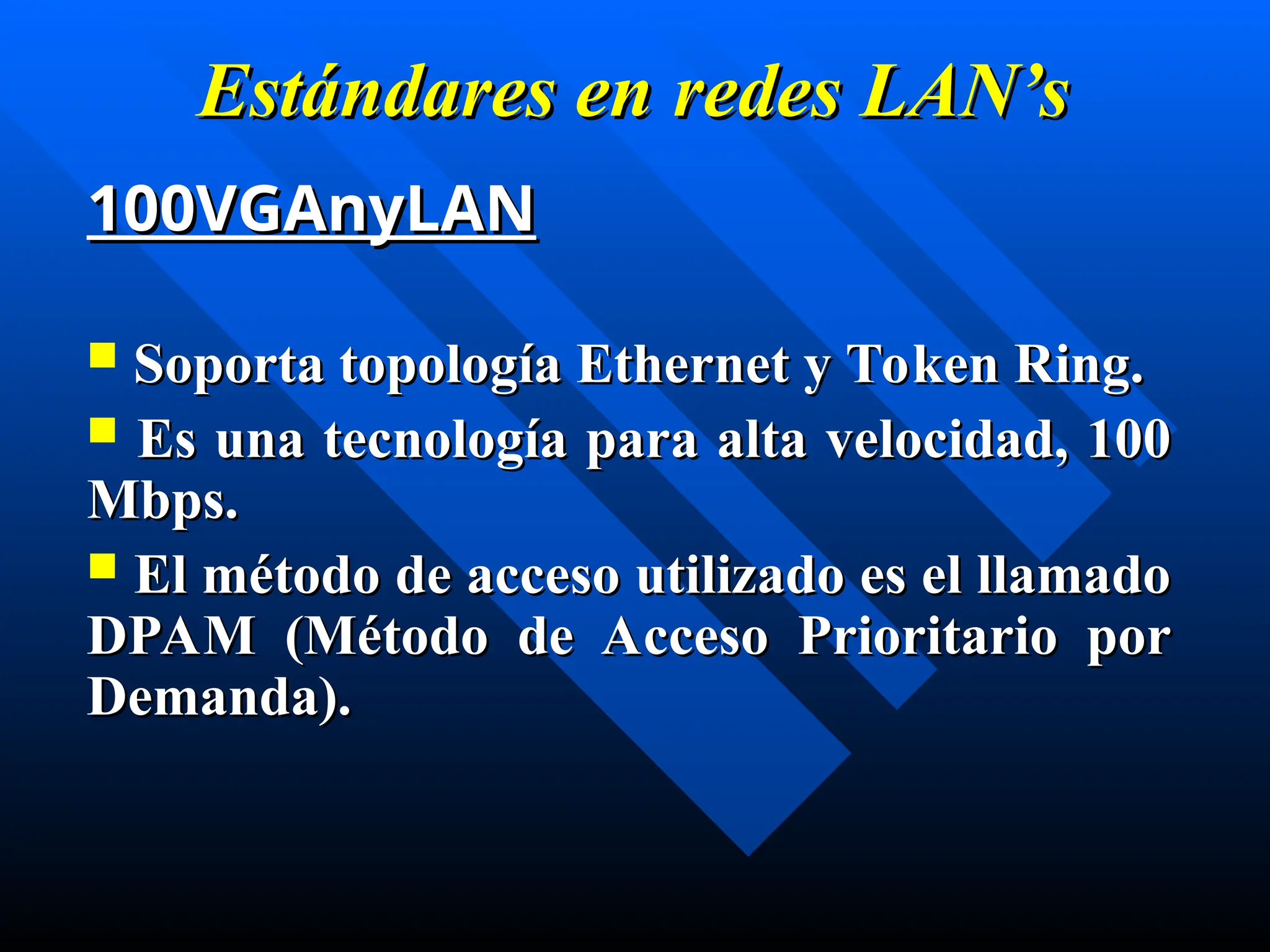 Estándares en
Estándares en redes
redes LAN’s
LAN’s
100VGAnyLAN
100VGAnyLAN
 Soporta topología Ethernet y Token Ring.
Soporta topología Ethernet y Token Ring.
 Es una tecnología para alta velocidad, 100
Es una tecnología para alta velocidad, 100
Mbps.
Mbps.
 El método de acceso utilizado es el llamado
El método de acceso utilizado es el llamado
DPAM (Método de Acceso Prioritario por
DPAM (Método de Acceso Prioritario por
Demanda).
Demanda).
 