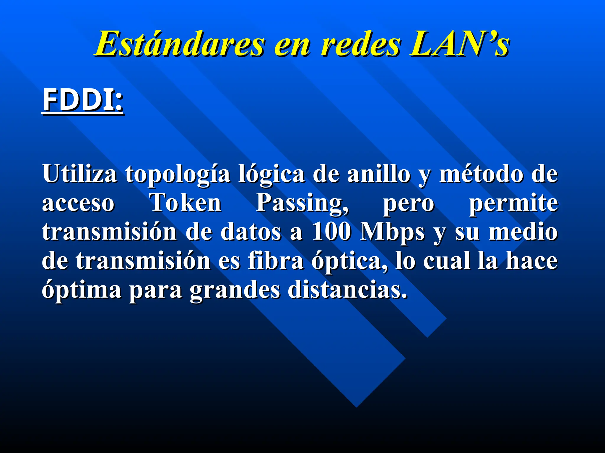 Estándares en
Estándares en redes
redes LAN’s
LAN’s
FDDI:
FDDI:
Utiliza topología lógica de anillo y método de
Utiliza topología lógica de anillo y método de
acceso Token Passing, pero permite
acceso Token Passing, pero permite
transmisión de datos a 100 Mbps y su medio
transmisión de datos a 100 Mbps y su medio
de transmisión es fibra óptica, lo cual la hace
de transmisión es fibra óptica, lo cual la hace
ó
óptima para grandes distancias.
ptima para grandes distancias.
 