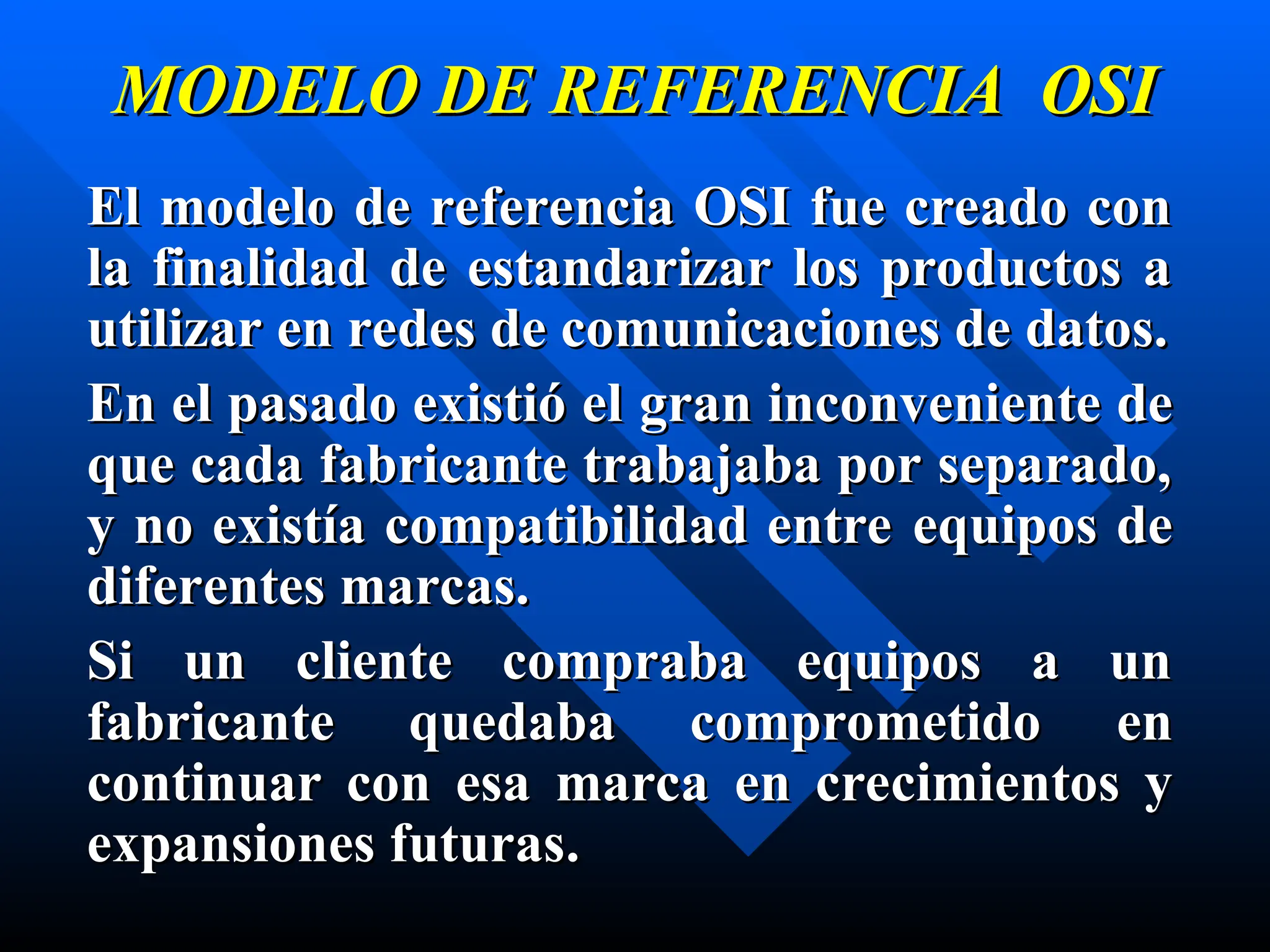 MODELO DE REFERENCIA OSI
MODELO DE REFERENCIA OSI
El modelo de referencia OSI fue creado con
El modelo de referencia OSI fue creado con
la finalidad de estandarizar los productos a
la finalidad de estandarizar los productos a
utilizar en redes de comunicaciones de datos.
utilizar en redes de comunicaciones de datos.
En el pasado existió el
En el pasado existió el gran inconv
gran inconve
eni
nie
ente
nte de
de
qu
que
e cada fabricante trabajaba por separado,
cada fabricante trabajaba por separado,
y no existía compatibilidad entre
y no existía compatibilidad entre e
equipos de
quipos de
dif
dife
er
re
entes marcas.
ntes marcas.
Si un cliente compraba equipos a un
Si un cliente compraba equipos a un
fabricante quedaba comprometido
fabricante quedaba comprometido e
en
n
continuar con esa marca
continuar con esa marca e
en crecimi
n crecimie
entos y
ntos y
expansiones futuras
expansiones futuras.
.
 