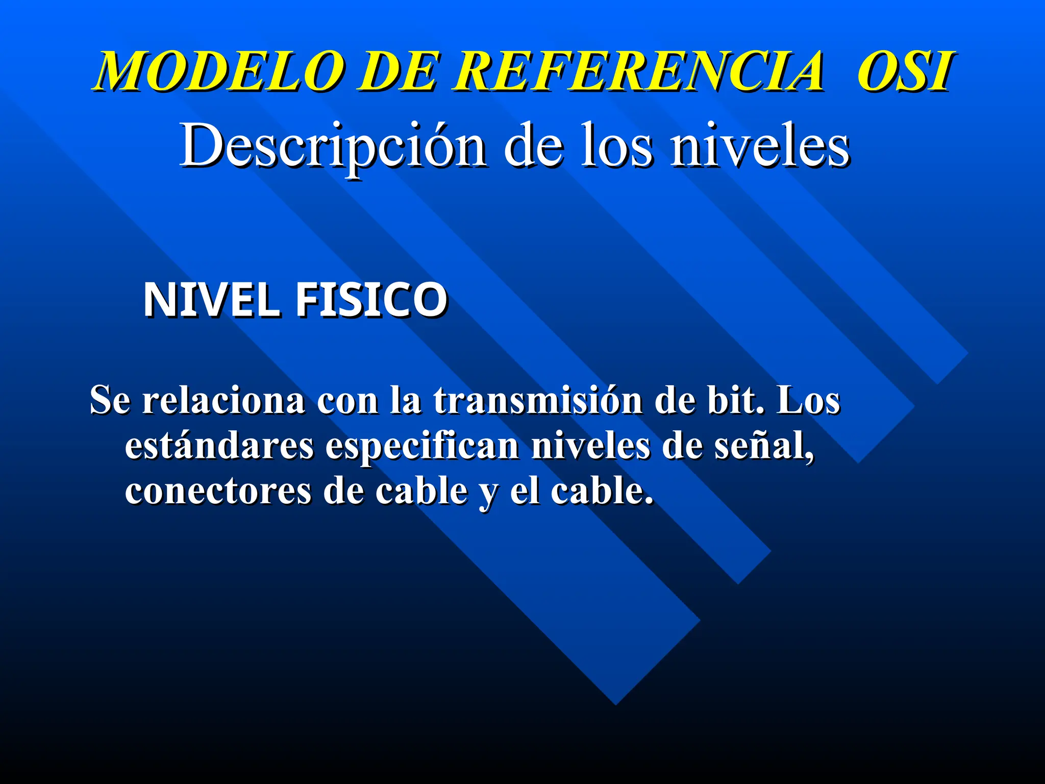 MODELO DE REFERENCIA OSI
MODELO DE REFERENCIA OSI
Descripción de los niveles
Descripción de los niveles
NIVEL FISICO
NIVEL FISICO
Se relaciona con la transmisión de bit. Los
Se relaciona con la transmisión de bit. Los
estándares especifican niveles de señal,
estándares especifican niveles de señal,
conectores de cable y el cable
conectores de cable y el cable.
.
 
