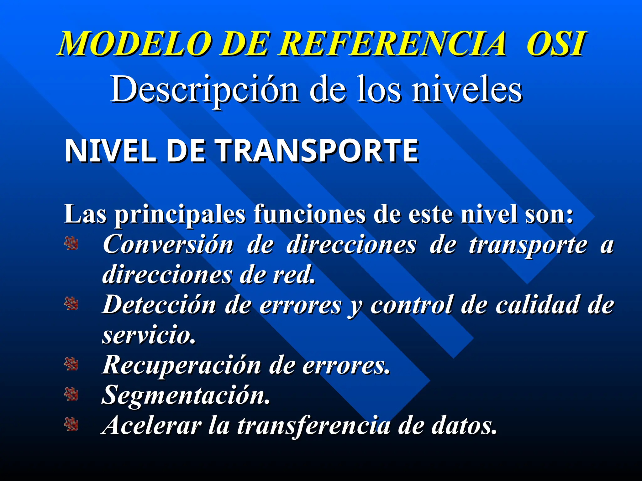 MODELO DE REFERENCIA OSI
MODELO DE REFERENCIA OSI
Descripción de los niveles
Descripción de los niveles
NIVEL DE TRANSPORTE
NIVEL DE TRANSPORTE
Las principales funciones de este nivel son:
Las principales funciones de este nivel son:
Conversión de direcciones de transporte a
Conversión de direcciones de transporte a
direcciones de red.
direcciones de red.
Detección de errores y control de calidad de
Detección de errores y control de calidad de
servicio.
servicio.
Recuperación de errores.
Recuperación de errores.
Segmentación.
Segmentación.
Acelerar la transferencia de datos.
Acelerar la transferencia de datos.
 