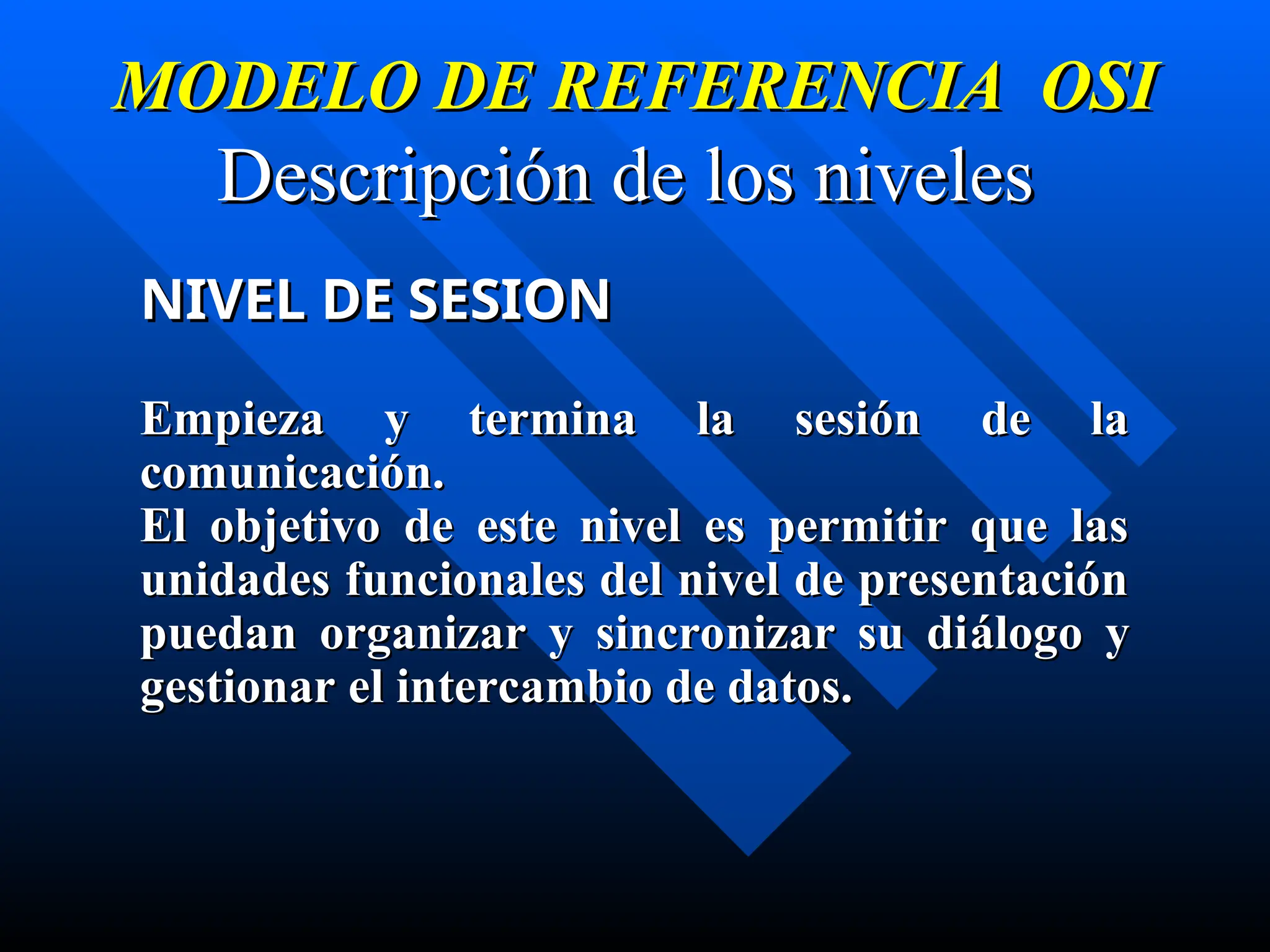 MODELO DE REFERENCIA OSI
MODELO DE REFERENCIA OSI
Descripción de los niveles
Descripción de los niveles
NIVEL DE SESION
NIVEL DE SESION
Empieza y termina la sesión de la
Empieza y termina la sesión de la
comunicación.
comunicación.
El objetivo de este nivel es permitir que las
El objetivo de este nivel es permitir que las
unidades funcionales del nivel de presentación
unidades funcionales del nivel de presentación
puedan organizar y sincronizar su di
puedan organizar y sincronizar su diá
álogo y
logo y
gestionar el intercambio de datos.
gestionar el intercambio de datos.
 