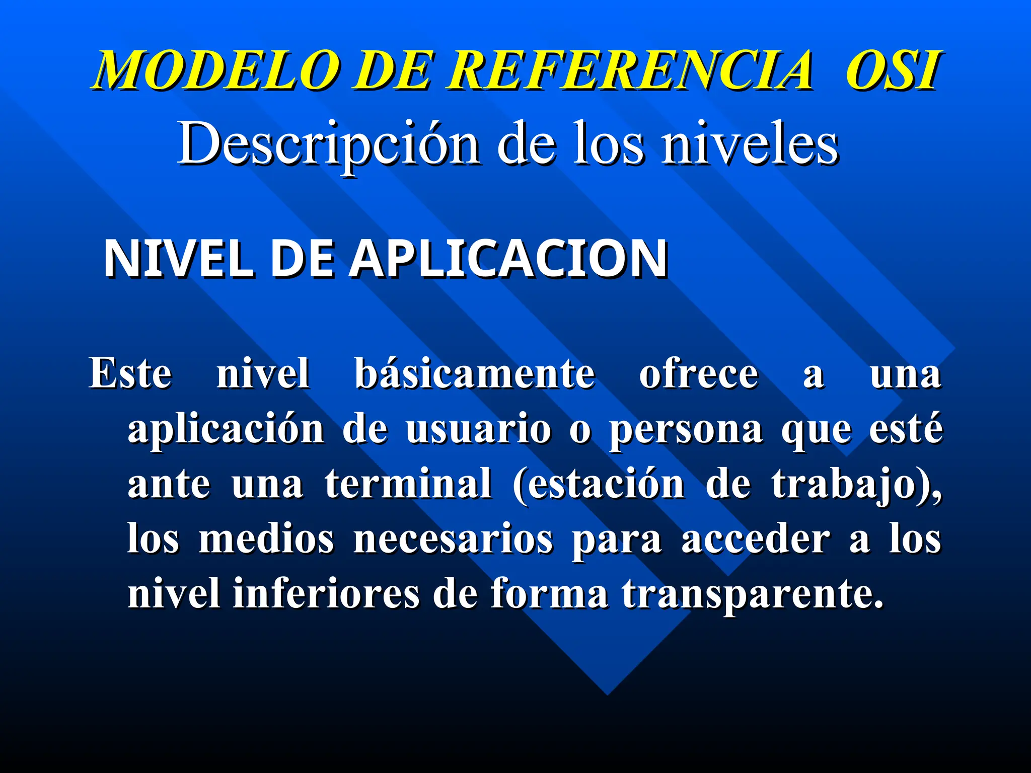 MODELO DE REFERENCIA OSI
MODELO DE REFERENCIA OSI
Descripción de los niveles
Descripción de los niveles
NIVEL DE APLICACION
NIVEL DE APLICACION
Este nivel básicamente ofrece a una
Este nivel básicamente ofrece a una
aplicación de usuario o persona que est
aplicación de usuario o persona que esté
é
ante una terminal
ante una terminal (estación de trabajo),
(estación de trabajo),
los medios necesarios para acceder a los
los medios necesarios para acceder a los
nivel inferiores de forma transparente.
nivel inferiores de forma transparente.
 