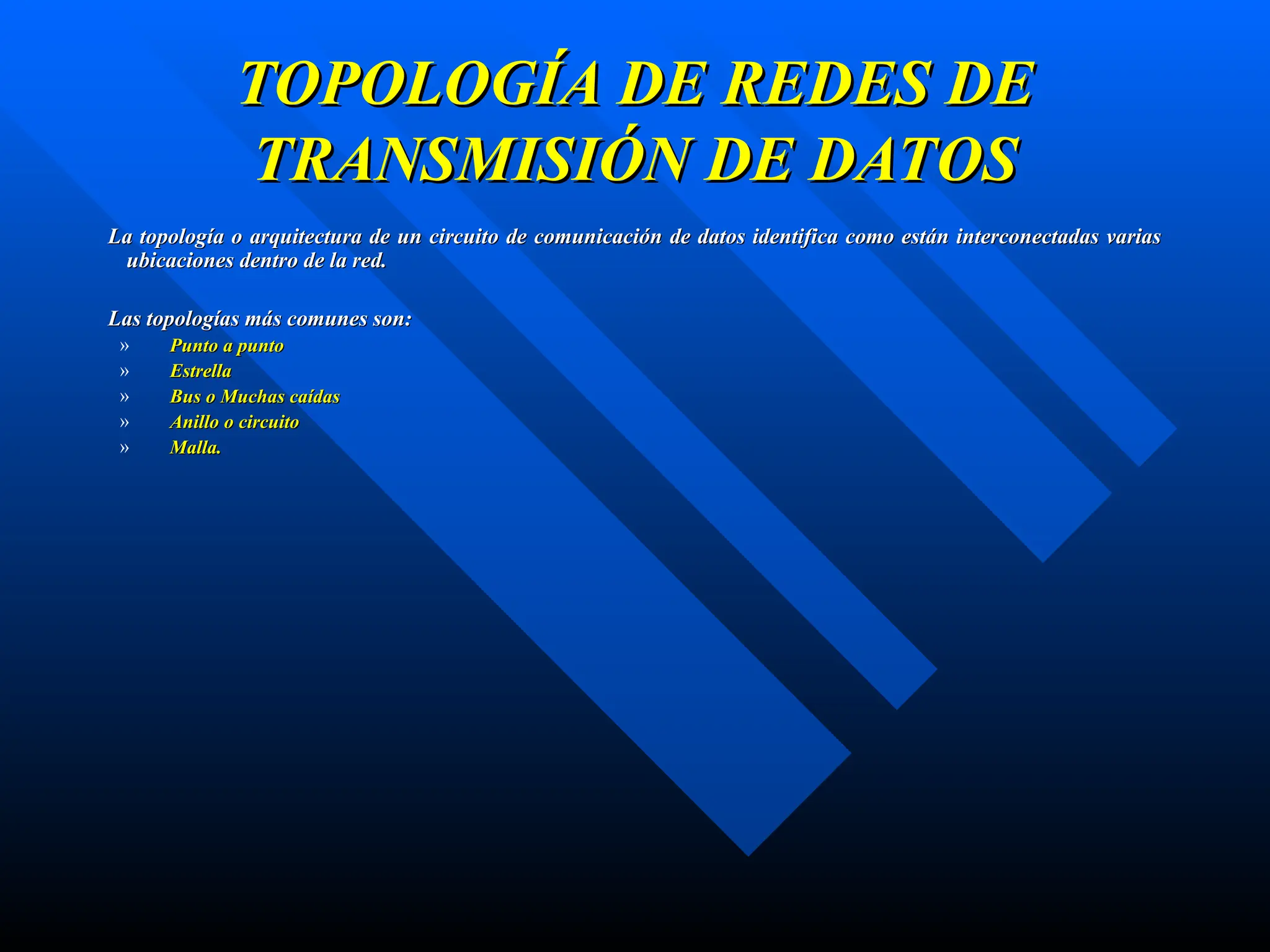 TOPOLOGÍA DE REDES DE
TOPOLOGÍA DE REDES DE
TRANSMISIÓN DE DATOS
TRANSMISIÓN DE DATOS
La topología o arquitectura de un circuito de comunicación de datos identifica como están interconectadas varias
La topología o arquitectura de un circuito de comunicación de datos identifica como están interconectadas varias
ubicaciones dentro de la red.
ubicaciones dentro de la red.
Las topologías más comunes son:
Las topologías más comunes son:
» Punto a punto
Punto a punto
» Estrella
Estrella
» Bus o Muchas caídas
Bus o Muchas caídas
» Anillo o circuito
Anillo o circuito
» Malla.
Malla.
 