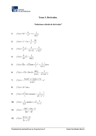Tema 3. Derivadas.


                                                “Soluciones cálculo de derivadas”



                               4          1
1.    f ' ( x) = 9 x 2 +         x −1+
                               3       3 x2
                                        3



                                           3 18
2.    f ' ( x) = x 3 + 3 x +                 −
                                           x2 x4

                   3     5      5
3.    f ' ( x) =     x− 3  +
                   2   2x x x 2 3 x 2

                    9     3
4.    f ' ( x) =      x− 4
                   10   10 x


5.                 (            ⎛
      f ' ( x) = 2 x − x senx + ⎜ x 2 +
                                ⎜      ) 1 ⎞
                                           ⎟ cos x
                                           ⎟
                                ⎝       2 x⎠


      f ' ( x) = x 2 (1 + 3 ln x ) +
                                                tan x         1
6.                                                      −
                                                2x x        x cos 2 x

                        3 x cot 2 x + 2 cot x + 3 x
7.    f ' ( x) = −                                          − ex
                                            3   2
                                       3x x

8.    f ' ( x) = 2e x cos x

                     ⎛                   1                   ⎞
9.    f ' ( x) = 4 x ⎜ ln 4 ⋅ arcsenx +
                     ⎜
                                                             ⎟
                                                             ⎟
                     ⎝                  1− x2                ⎠

                        1                             1
10.   f ' ( x) =             arctan x + x
                   2 x                              1+ x2

                   − 20 x 2 + 16 x − 5
11.   f ' ( x) =
                            (4 x   2
                                       −1  )2




                   2e x ( x − 1)
12.   f ' ( x) =
                       (x − e )x 2




Fundamentos matemáticos en Arquitectura I                                           Jesús Hernández Benito
 