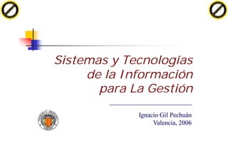 H                                                                     H
          F-XC A N GE                                                           F-XC A N GE
    PD                                                                    PD




                          !




                                                                                                !
                       W




                                                                                             W
                      O




                                                                                            O
                     N




                                                                                           N
                   y




                                                                                         y
                bu




                                                                                      bu
           to




                                                                                 to
          k




                                                                                k
     lic




                                                                           lic
    C




                                                                          C
w




                                                                      w
                               m




                                                                                                     m
    w                                                                     w
w




                                                                      w
                              o




                                                                                                    o
        .d o                  .c                                              .d o                  .c
               c u-tr a c k                                                          c u-tr a c k




                                   Sistemas y Tecnologías
                                        de la Información
                                          para La Gestión

                                                Ignacio Gil Pechuán
                                                     Valencia, 2006
 