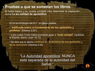 Pruebas a que se sometían los libros. El factor básico y su prueba principal para determinar la inspiración divina fue  su calidad de apostólico . En la terminología del N.T., la iglesia estaba: “ edificada sobre el fundamento de los apóstoles y profetas ”  (Efesios 2:20   ) a los cuales Cristo había prometido guiar a  “ toda verdad ”  mediante el Espíritu Santo (Juan 16:13) Se dice que la iglesia  continuó en la doctrina de los apóstoles y en la comunión  (Hechos 2:42) “ La  Autoridad apostólica : NUNCA está separada de la autoridad del Señor.” 