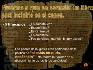 apologética 5 Principios Pruebas a que se sometía un libro  para incluirlo en el canon. ¿Es autoritativo? ¿Es profético? ¿Es auténtico? ¿Es dinámico? ¿Fue percibido, reunido, leído y usado? Los padres de la iglesia eran partidarios de la política de  “si estás en duda,  deséchalo”  Esto realizó la “validez de su discernimiento de los libros canónicos”   
