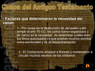 apologética Factores que determinaron la necesidad del canon Canon del Antiguo Testamento 1.- Por causa de la destrucción de Jerusalén y del templo el año 70 d.C. los judíos fueron esparcidos y se vieron en la necesidad  de determinar cuáles eran los libros autorizados ya que existían muchos escritos extra-escriturales y de la descentralización. 2.- El Cristianismo empezó a florecer y comenzaron a circular muchos escritos de los cristianos. 