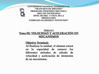 UNIVERSIDAD NACIONAL EXPERIMENTAL
“FRANCISCO DE MIRANDA”
PROGRAMA INGENERIA MECANICA
AREA DE TECNOLOGIA
DPTO. DE MEC. Y TECN. DE LA
PRODUCCION
COMPLEJO ACADEMICO “PUNTO FIJO”
TEMA N°3
Tema III: VELOCIDAD Y ACELERACIÓN EN
MECANISMOS
Objetivo Terminal:
Al finalizar la unidad, el alumno estará
en la capacidad de conocer los
diferentes métodos de cálculo de
velocidad y aceleración de elementos
de un mecanismo.
PROF. DAVID GUANIPA
 