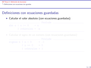 IM Tema 4: Deﬁnición de funciones
  Deﬁniciones con ecuaciones con guardas




Deﬁniciones con ecuaciones guardadas
         Calcular el valor absoluto (con ecuaciones guardadas):
                                      Prelude
         abs n | n >= 0         = n
                | otherwise = -n

         Calcular el signo de un número (con ecuaciones guardadas):
                                     Prelude
         signum n | n < 0          = -1
                     | n == 0      = 0
                     | otherwise = 1




                                                                      5 / 24
 