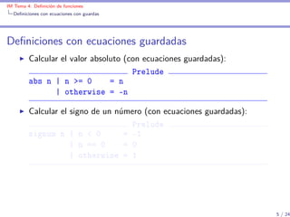 IM Tema 4: Deﬁnición de funciones
  Deﬁniciones con ecuaciones con guardas




Deﬁniciones con ecuaciones guardadas
         Calcular el valor absoluto (con ecuaciones guardadas):
                                      Prelude
         abs n | n >= 0         = n
                | otherwise = -n

         Calcular el signo de un número (con ecuaciones guardadas):
                                     Prelude
         signum n | n < 0          = -1
                     | n == 0      = 0
                     | otherwise = 1




                                                                      5 / 24
 