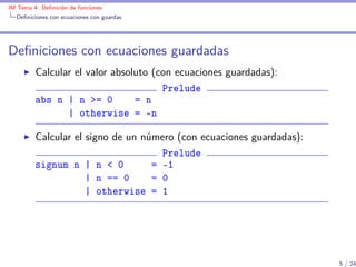 IM Tema 4: Deﬁnición de funciones
  Deﬁniciones con ecuaciones con guardas




Deﬁniciones con ecuaciones guardadas
         Calcular el valor absoluto (con ecuaciones guardadas):
                                      Prelude
         abs n | n >= 0         = n
                | otherwise = -n

         Calcular el signo de un número (con ecuaciones guardadas):
                                     Prelude
         signum n | n < 0          = -1
                     | n == 0      = 0
                     | otherwise = 1




                                                                      5 / 24
 