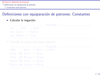 IM Tema 4: Deﬁnición de funciones
  Deﬁniciones con equiparación de patrones
     Constantes como patrones



Deﬁniciones con equiparación de patrones: Constantes
         Calcular la negación:
                                             Prelude
         not :: Bool -> Bool
         not True = False
         not False = True

         Calcular la conjunción (con valores):
                                     Prelude
         (&&) :: Bool -> Bool -> Bool
         True && True = True
         True && False = False
         False && True = False
         False && False = False

                                                       7 / 24
 