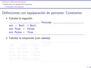 IM Tema 4: Deﬁnición de funciones
  Deﬁniciones con equiparación de patrones
     Constantes como patrones



Deﬁniciones con equiparación de patrones: Constantes
         Calcular la negación:
                                             Prelude
         not :: Bool -> Bool
         not True = False
         not False = True

         Calcular la conjunción (con valores):
                                     Prelude
         (&&) :: Bool -> Bool -> Bool
         True && True = True
         True && False = False
         False && True = False
         False && False = False

                                                       7 / 24
 