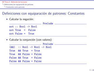 IM Tema 4: Deﬁnición de funciones
  Deﬁniciones con equiparación de patrones
     Constantes como patrones



Deﬁniciones con equiparación de patrones: Constantes
         Calcular la negación:
                                             Prelude
         not :: Bool -> Bool
         not True = False
         not False = True

         Calcular la conjunción (con valores):
                                     Prelude
         (&&) :: Bool -> Bool -> Bool
         True && True = True
         True && False = False
         False && True = False
         False && False = False

                                                       7 / 24
 