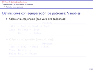 IM Tema 4: Deﬁnición de funciones
  Deﬁniciones con equiparación de patrones
     Variables como patrones



Deﬁniciones con equiparación de patrones: Variables
         Calcular la conjunción (con variables anónimas):
                                     Prelude
         (&&) :: Bool -> Bool -> Bool
         True && True = True
         _      && _      = False

         Calcular la conjunción (con variables):
                                     Prelude
         (&&) :: Bool -> Bool -> Bool
         True && x = x
         False && _ = False




                                                            9 / 24
 