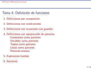 IM Tema 4: Deﬁnición de funciones




Tema 4: Deﬁnición de funciones
 1. Deﬁniciones por composición
 2. Deﬁniciones con condicionales
 3. Deﬁniciones con ecuaciones con guardas
 4. Deﬁniciones con equiparación de patrones
      Constantes como patrones
      Variables como patrones
      Tuplas como patrones
      Listas como patrones
      Patrones enteros
 5. Expresiones lambda
 6. Secciones

                                               2 / 24
 