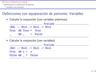 IM Tema 4: Deﬁnición de funciones
  Deﬁniciones con equiparación de patrones
     Variables como patrones



Deﬁniciones con equiparación de patrones: Variables
         Calcular la conjunción (con variables anónimas):
                                     Prelude
         (&&) :: Bool -> Bool -> Bool
         True && True = True
         _      && _      = False

         Calcular la conjunción (con variables):
                                     Prelude
         (&&) :: Bool -> Bool -> Bool
         True && x = x
         False && _ = False




                                                            9 / 24
 