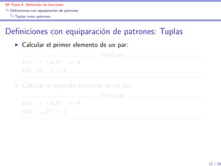 IM Tema 4: Deﬁnición de funciones
  Deﬁniciones con equiparación de patrones
     Tuplas como patrones



Deﬁniciones con equiparación de patrones: Tuplas
         Calcular el primer elemento de un par:
                                     Prelude
         fst :: (a,b) -> a
         fst (x,_) = x

         Calcular el segundo elemento de un par:
                                    Prelude
         snd :: (a,b) -> b
         snd (_,y) = y




                                                   11 / 24
 
