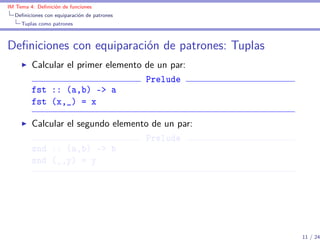 IM Tema 4: Deﬁnición de funciones
  Deﬁniciones con equiparación de patrones
     Tuplas como patrones



Deﬁniciones con equiparación de patrones: Tuplas
         Calcular el primer elemento de un par:
                                     Prelude
         fst :: (a,b) -> a
         fst (x,_) = x

         Calcular el segundo elemento de un par:
                                    Prelude
         snd :: (a,b) -> b
         snd (_,y) = y




                                                   11 / 24
 