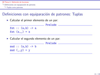 IM Tema 4: Deﬁnición de funciones
  Deﬁniciones con equiparación de patrones
     Tuplas como patrones



Deﬁniciones con equiparación de patrones: Tuplas
         Calcular el primer elemento de un par:
                                     Prelude
         fst :: (a,b) -> a
         fst (x,_) = x

         Calcular el segundo elemento de un par:
                                    Prelude
         snd :: (a,b) -> b
         snd (_,y) = y




                                                   11 / 24
 