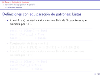 IM Tema 4: Deﬁnición de funciones
  Deﬁniciones con equiparación de patrones
     Listas como patrones



Deﬁniciones con equiparación de patrones: Listas
         (test1 xs) se veriﬁca si xs es una lista de 3 caracteres que
         empieza por ’a’.

         test1 :: [Char ] -> Bool
         test1 ['a',_,_] = True
         test1 _         = False
         Construcción de listas con (:)
          [1,2,3] = 1:[2,3] = 1:(2:[3]) = 1:(2:(3:[]))
         (test2 xs) se veriﬁca si xs es una lista de caracteres que
         empieza por ’a’.

         test2 :: [Char ] -> Bool
         test2 ('a':_) = True
         test2 _       = False
                                                                        13 / 24
 