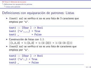 IM Tema 4: Deﬁnición de funciones
  Deﬁniciones con equiparación de patrones
     Listas como patrones



Deﬁniciones con equiparación de patrones: Listas
         (test1 xs) se veriﬁca si xs es una lista de 3 caracteres que
         empieza por ’a’.

         test1 :: [Char ] -> Bool
         test1 ['a',_,_] = True
         test1 _         = False
         Construcción de listas con (:)
          [1,2,3] = 1:[2,3] = 1:(2:[3]) = 1:(2:(3:[]))
         (test2 xs) se veriﬁca si xs es una lista de caracteres que
         empieza por ’a’.

         test2 :: [Char ] -> Bool
         test2 ('a':_) = True
         test2 _       = False
                                                                        13 / 24
 