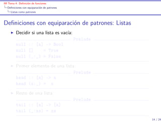 IM Tema 4: Deﬁnición de funciones
  Deﬁniciones con equiparación de patrones
     Listas como patrones



Deﬁniciones con equiparación de patrones: Listas
         Decidir si una lista es vacía:
                                             Prelude
         null :: [a] -> Bool
         null []    = True
         null (_:_) = False
         Primer elemento de una lista:
                                     Prelude
         head :: [a] -> a
         head (x:_) = x
         Resto de una lista:
                                             Prelude
         tail :: [a] -> [a]
         tail (_:xs) = xs
                                                       14 / 24
 