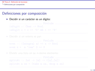 IM Tema 4: Deﬁnición de funciones
  Deﬁniciones por composición




Deﬁniciones por composición
         Decidir si un carácter es un dígito:
                                      Prelude
         isDigit :: Char -> Bool
         isDigit c = c >= '0' && c <= '9'

         Decidir si un entero es par:
                                Prelude
         even :: (Integral a) => a -> Bool
         even n = n `rem` 2 == 0

         Dividir una lista en su n–ésimo elemento:
                                      Prelude
         splitAt :: Int -> [a] -> ([a],[a])
         splitAt n xs = (take n xs, drop n xs)

                                                     3 / 24
 