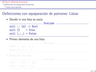 IM Tema 4: Deﬁnición de funciones
  Deﬁniciones con equiparación de patrones
     Listas como patrones



Deﬁniciones con equiparación de patrones: Listas
         Decidir si una lista es vacía:
                                             Prelude
         null :: [a] -> Bool
         null []    = True
         null (_:_) = False
         Primer elemento de una lista:
                                     Prelude
         head :: [a] -> a
         head (x:_) = x
         Resto de una lista:
                                             Prelude
         tail :: [a] -> [a]
         tail (_:xs) = xs
                                                       14 / 24
 