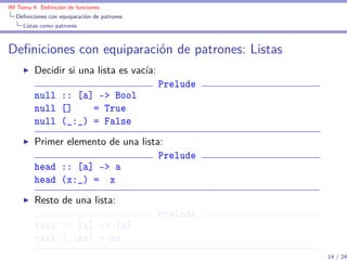 IM Tema 4: Deﬁnición de funciones
  Deﬁniciones con equiparación de patrones
     Listas como patrones



Deﬁniciones con equiparación de patrones: Listas
         Decidir si una lista es vacía:
                                             Prelude
         null :: [a] -> Bool
         null []    = True
         null (_:_) = False
         Primer elemento de una lista:
                                     Prelude
         head :: [a] -> a
         head (x:_) = x
         Resto de una lista:
                                             Prelude
         tail :: [a] -> [a]
         tail (_:xs) = xs
                                                       14 / 24
 