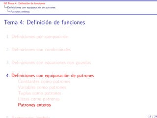 IM Tema 4: Deﬁnición de funciones
  Deﬁniciones con equiparación de patrones
     Patrones enteros



Tema 4: Deﬁnición de funciones

 1. Deﬁniciones por composición

 2. Deﬁniciones con condicionales

 3. Deﬁniciones con ecuaciones con guardas

 4. Deﬁniciones con equiparación de patrones
      Constantes como patrones
      Variables como patrones
      Tuplas como patrones
      Listas como patrones
      Patrones enteros

                                               15 / 24
 