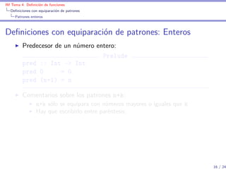 IM Tema 4: Deﬁnición de funciones
  Deﬁniciones con equiparación de patrones
     Patrones enteros



Deﬁniciones con equiparación de patrones: Enteros
         Predecesor de un número entero:
                                   Prelude
         pred :: Int -> Int
         pred 0       = 0
         pred (n+1) = n

         Comentarios sobre los patrones n+k:
                 n+k sólo se equipara con números mayores o iguales que k
                 Hay que escribirlo entre paréntesis.




                                                                            16 / 24
 