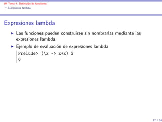 IM Tema 4: Deﬁnición de funciones
  Expresiones lambda




Expresiones lambda
         Las funciones pueden construirse sin nombrarlas mediante las
         expresiones lambda.
         Ejemplo de evaluación de expresiones lambda:
          Prelude> (x -> x+x) 3
          6




                                                                        17 / 24
 