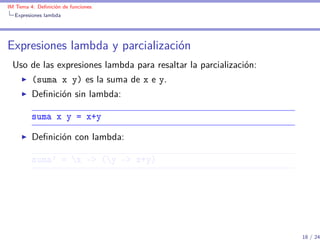 IM Tema 4: Deﬁnición de funciones
  Expresiones lambda




Expresiones lambda y parcialización
 Uso de las expresiones lambda para resaltar la parcialización:
         (suma x y) es la suma de x e y.
         Deﬁnición sin lambda:

         suma x y = x+y

         Deﬁnición con lambda:

         suma' = x -> (y -> x+y)




                                                                  18 / 24
 