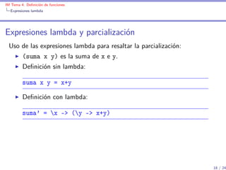 IM Tema 4: Deﬁnición de funciones
  Expresiones lambda




Expresiones lambda y parcialización
 Uso de las expresiones lambda para resaltar la parcialización:
         (suma x y) es la suma de x e y.
         Deﬁnición sin lambda:

         suma x y = x+y

         Deﬁnición con lambda:

         suma' = x -> (y -> x+y)




                                                                  18 / 24
 